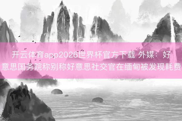 开云体育app2026世界杯官方下载 外媒：好意思国务院称别称好意思社交官在缅甸被发现耗费