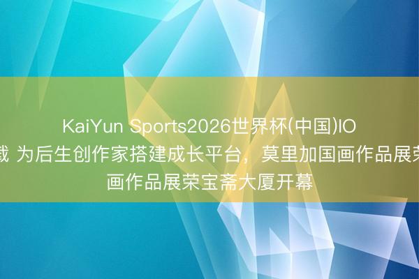 KaiYun Sports2026世界杯(中国)IOS/安卓官方下载 为后生创作家搭建成长平台，莫里加国画作品展荣宝斋大厦开幕