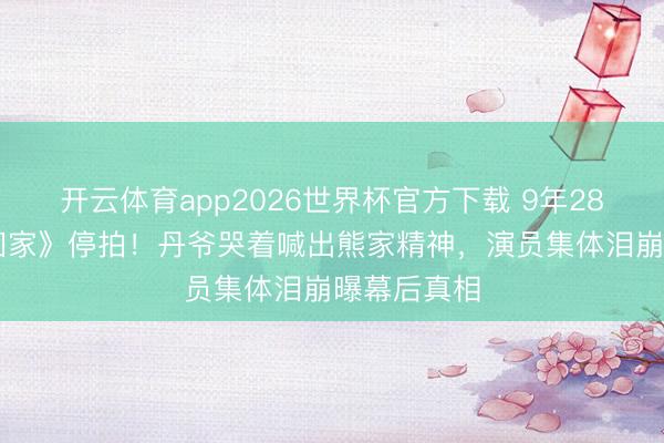 开云体育app2026世界杯官方下载 9年2800集《爱回家》停拍!丹爷哭着喊出熊家精神,演员集体泪崩曝幕后真相