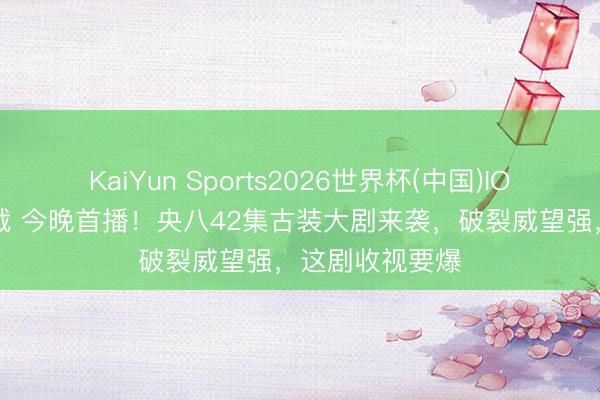KaiYun Sports2026世界杯(中国)IOS/安卓官方下载 今晚首播！央八42集古装大剧来袭，破裂威望强，这剧收视要爆
