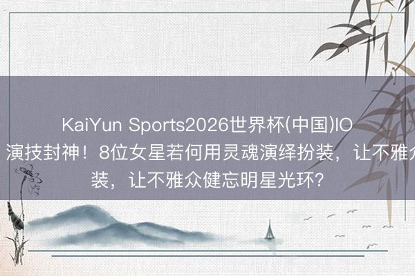 KaiYun Sports2026世界杯(中国)IOS/安卓官方下载 演技封神!8位女星若何用灵魂演绎扮装,让不雅众健忘明星光环?