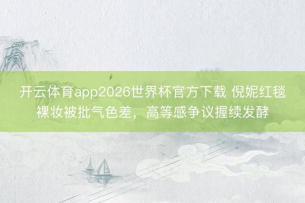 开云体育app2026世界杯官方下载 倪妮红毯裸妆被批气色差,高等感争议握续发酵