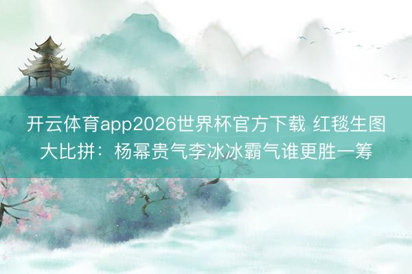 开云体育app2026世界杯官方下载 红毯生图大比拼:杨幂贵气李冰冰霸气谁更胜一筹