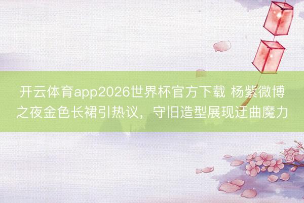 开云体育app2026世界杯官方下载 杨紫微博之夜金色长裙引热议,守旧造型展现迂曲魔力