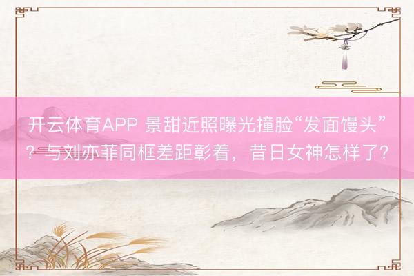 开云体育APP 景甜近照曝光撞脸“发面馒头”？与刘亦菲同框差距彰着，昔日女神怎样了？