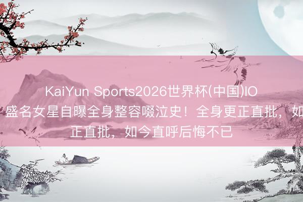 KaiYun Sports2026世界杯(中国)IOS/安卓官方下载 盛名女星自曝全身整容啜泣史！全身更正直批，如今直呼后悔不已