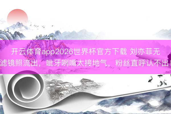 开云体育app2026世界杯官方下载 刘亦菲无滤镜照流出，呲牙咧嘴太接地气，粉丝直呼认不出！