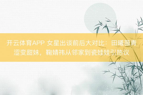 开云体育APP 女星出谈前后大对比：田曦薇青涩变甜妹，鞠婧祎从邻家到瓷娃娃引热议