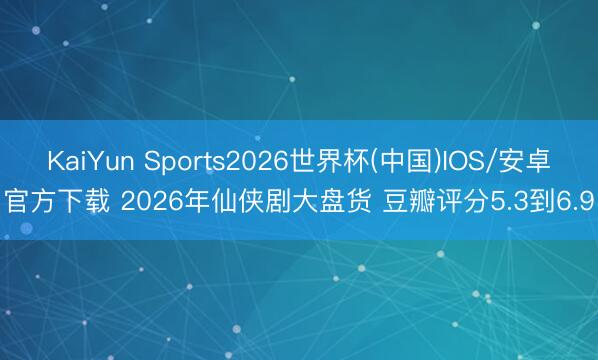 KaiYun Sports2026世界杯(中国)IOS/安卓官方下载 2026年仙侠剧大盘货 豆瓣评分5.3到6.9