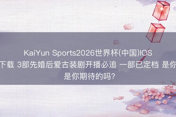 KaiYun Sports2026世界杯(中国)IOS/安卓官方下载 3部先婚后爱古装剧开播必追 一部已定档 是你期待的吗?