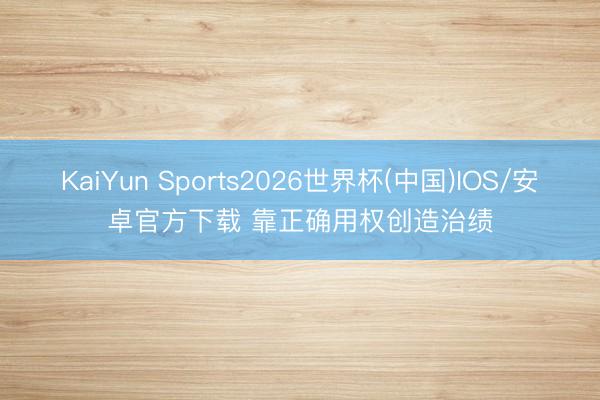 KaiYun Sports2026世界杯(中国)IOS/安卓官方下载 靠正确用权创造治绩