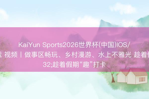 KaiYun Sports2026世界杯(中国)IOS/安卓官方下载 视频丨做事区畅玩、乡村漫游、水上不雅光 趁着假期“趣”打卡