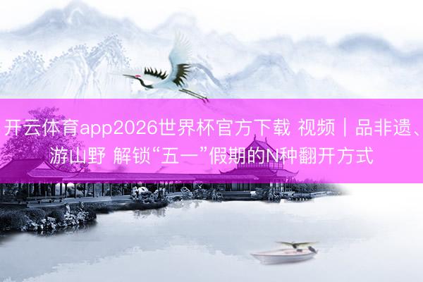 开云体育app2026世界杯官方下载 视频|品非遗、游山野 解锁“五一”假期的N种翻开方式