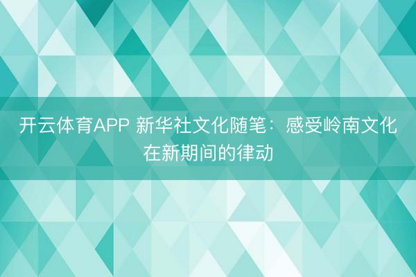 开云体育APP 新华社文化随笔：感受岭南文化在新期间的律动