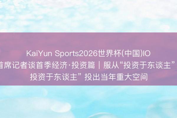 KaiYun Sports2026世界杯(中国)IOS/安卓官方下载 首席记者谈首季经济·投资篇｜服从“投资于东谈主” 投出当年重大空间