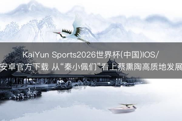 KaiYun Sports2026世界杯(中国)IOS/安卓官方下载 从“秦小佩们”看上蔡熏陶高质地发展