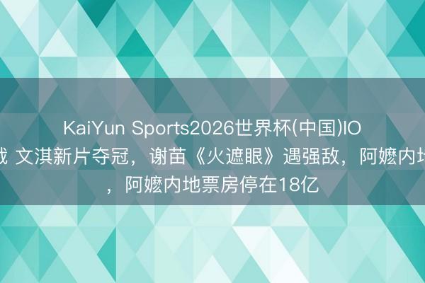 KaiYun Sports2026世界杯(中国)IOS/安卓官方下载 文淇新片夺冠，谢苗《火遮眼》遇强敌，阿嬷内地票房停在18亿