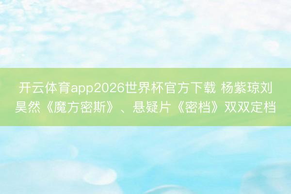 开云体育app2026世界杯官方下载 杨紫琼刘昊然《魔方密斯》、悬疑片《密档》双双定档