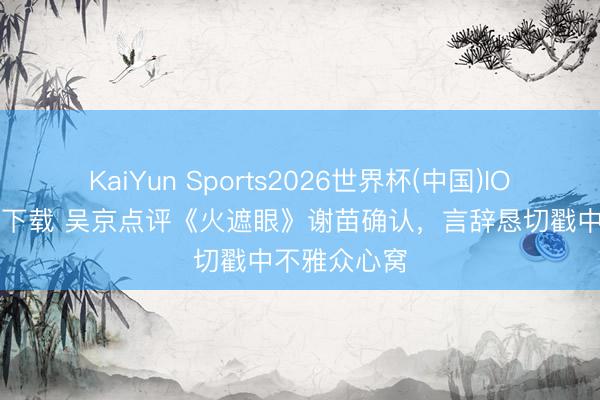 KaiYun Sports2026世界杯(中国)IOS/安卓官方下载 吴京点评《火遮眼》谢苗确认，言辞恳切戳中不雅众心窝