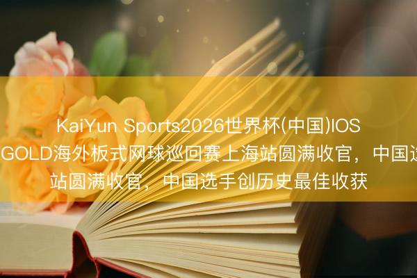 KaiYun Sports2026世界杯(中国)IOS/安卓官方下载 FIP GOLD海外板式网球巡回赛上海站圆满收官，中国选手创历史最佳收获