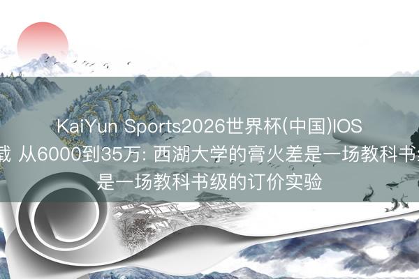 KaiYun Sports2026世界杯(中国)IOS/安卓官方下载 从6000到35万: 西湖大学的膏火差是一场教科书级的订价实验
