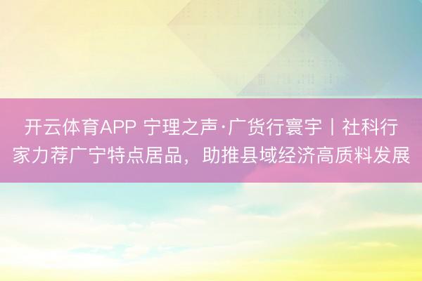 开云体育APP 宁理之声·广货行寰宇丨社科行家力荐广宁特点居品，助推县域经济高质料发展