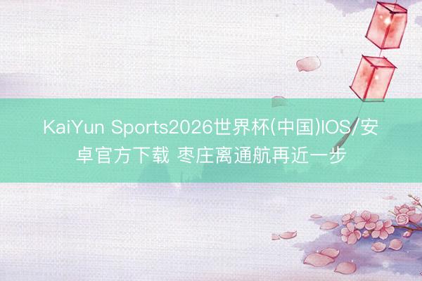 KaiYun Sports2026世界杯(中国)IOS/安卓官方下载 枣庄离通航再近一步
