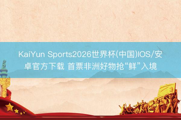 KaiYun Sports2026世界杯(中国)IOS/安卓官方下载 首票非洲好物抢“鲜”入境