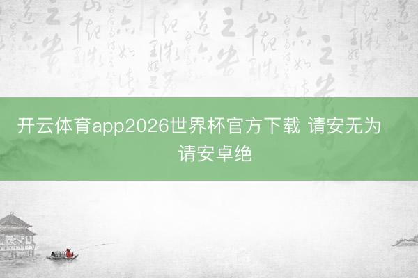 开云体育app2026世界杯官方下载 请安无为     请安卓绝