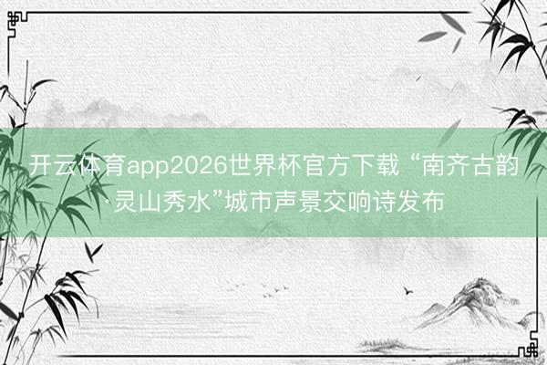 开云体育app2026世界杯官方下载 “南齐古韵·灵山秀水”城市声景交响诗发布
