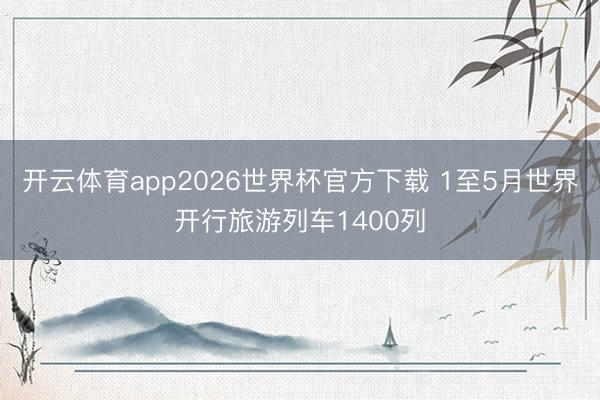 开云体育app2026世界杯官方下载 1至5月世界开行旅游列车1400列