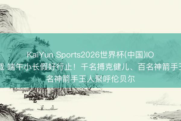 KaiYun Sports2026世界杯(中国)IOS/安卓官方下载 端午小长假好行止！千名搏克健儿、百名神箭手王人聚呼伦贝尔