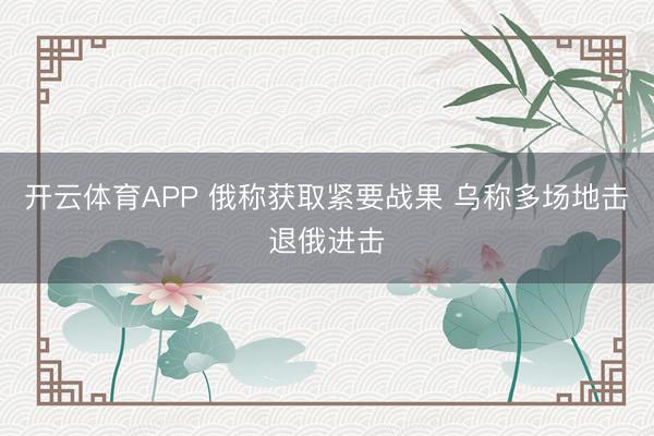 开云体育APP 俄称获取紧要战果 乌称多场地击退俄进击
