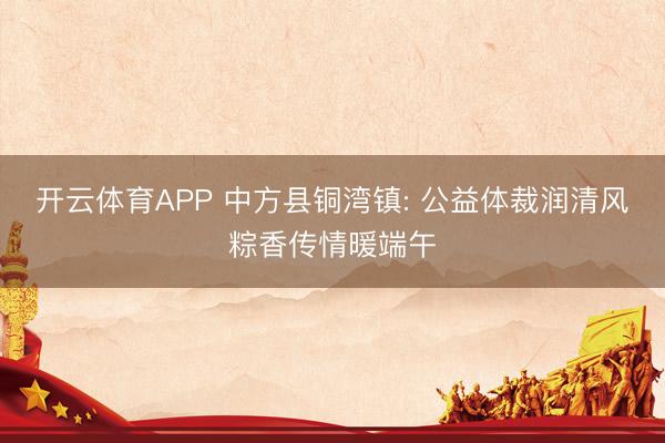 开云体育APP 中方县铜湾镇: 公益体裁润清风粽香传情暖端午