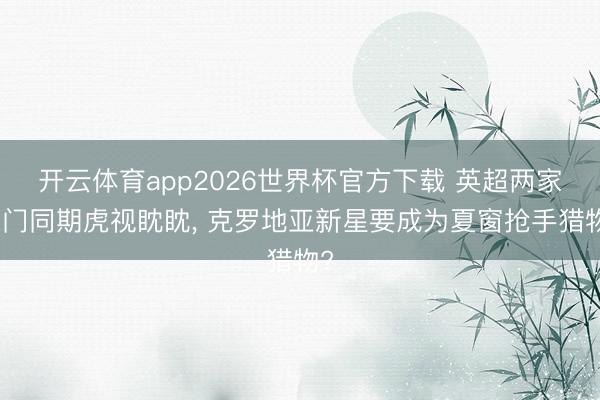 开云体育app2026世界杯官方下载 英超两家朱门同期虎视眈眈， 克罗地亚新星要成为夏窗抢手猎物?