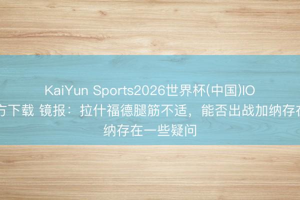 KaiYun Sports2026世界杯(中国)IOS/安卓官方下载 镜报:拉什福德腿筋不适,能否出战加纳存在一些疑问